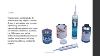 Otros
Te comentaba que la familia de
adhesivos es muy amplía; a menos
de que lo que vayas a usar sea muy
específico y pesado no te
recomiendo usar pegamentos como
los cementos, las resinas plásticas,
etc. Si los vas a usar lee las
instrucciones cuidadosamente pues
muchos son altamente tóxicos y
haz pruebas antes de arruinar tu
original.
evolutionpools.co.uk
 