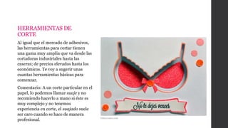 HERRAMIENTAS DE
CORTE
Al igual que el mercado de adhesivos,
las herramientas para cortar tienen
una gama muy amplia que va desde las
cortadoras industriales hasta las
caseras; de precios elevados hasta los
económicos. Te voy a sugerir unas
cuantas herramientas básicas para
comenzar.
Comentario: A un corte particular en el
papel, lo podemos llamar suaje y no
recomiendo hacerlo a mano si éste es
muy complejo y no tenemos
experiencia en corte, el suajado suele
ser caro cuando se hace de manera
profesional. Gabycreates.com
 