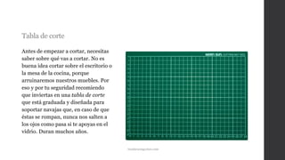 Tabla de corte
Antes de empezar a cortar, necesitas
saber sobre qué vas a cortar. No es
buena idea cortar sobre el escritorio o
la mesa de la cocina, porque
arruinaremos nuestros muebles. Por
eso y por tu seguridad recomiendo
que inviertas en una tabla de corte
que está graduada y diseñada para
soportar navajas que, en caso de que
éstas se rompan, nunca nos salten a
los ojos como pasa si te apoyas en el
vidrio. Duran muchos años.
tiendaracingcolors.com
 
