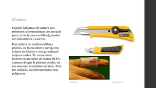 El cutter
Cuando hablamos de cutters nos
referimos a herramientas con navajas
para cortar (como cuchillos), pueden
ser industriales o caseros.
Hay cutters de muchos estilos y
precios, un buen cutter y navaja nos
evitará accidentes y nos garantizará
mejores cortes. Te recomiendo
invertir en un cutter de marca OLFA -
a menos de que lo pienses perder, en
ese caso uno económico servirá-. Pero
ten cuidado, son herramientas muy
peligrosas.
Taringa.net productsdb.com
 
