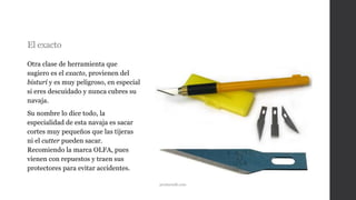 El exacto
Otra clase de herramienta que
sugiero es el exacto, provienen del
bisturí y es muy peligroso, en especial
si eres descuidado y nunca cubres su
navaja.
Su nombre lo dice todo, la
especialidad de esta navaja es sacar
cortes muy pequeños que las tijeras
ni el cutter pueden sacar.
Recomiendo la marca OLFA, pues
vienen con repuestos y traen sus
protectores para evitar accidentes.
productsdb.com
 