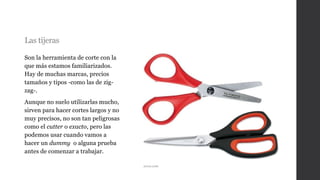 Las tijeras
Son la herramienta de corte con la
que más estamos familiarizados.
Hay de muchas marcas, precios
tamaños y tipos -como las de zig-
zag-.
Aunque no suelo utilizarlas mucho,
sirven para hacer cortes largos y no
muy precisos, no son tan peligrosas
como el cutter o exacto, pero las
podemos usar cuando vamos a
hacer un dummy o alguna prueba
antes de comenzar a trabajar.
arcos.com
 