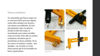 Otros cortadores
Te comentaba que hacer suajes no
es una tarea fácil, pero por alguna
razón ellos siempre nos atraen y
nos meten en problemas. Si eres
principiantes, pero no quieres
olvidar la idea del suaje, te
recomiendo usar cortes sencillos
como el círculo. Para ello ya existen
cortadoras circulares que te
permitirán un buen acabado. Si no
me crees y te animas a suajar -por
ejemplo-, un corazón, ya verás
cómo parece que lo ha mordido un
burro, igual ánimo. twinkleidea.net
 