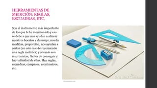 HERRAMIENTAS DE
MEDICIÓN: REGLAS,
ESCUADRAS, ETC.
Son el instrumento más importante
de los que te he mencionado y eso
se debe a que nos ayudan a alinear
nuestros bocetos y dummys, nos da
medidas, proporción, nos ayudan a
cortar (en este caso te recomiendo
una regla metálica) y además son
muy baratas, fáciles de conseguir y
hay infinidad de ellas. Hay reglas,
escuadras, compases, escalímetros,
etc.
dreamstime.com
 