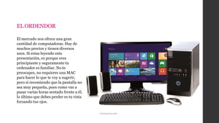 EL ORDENDOR
El mercado nos ofrece una gran
cantidad de computadoras. Hay de
muchos precios y tienen diversos
usos. Si estas leyendo esta
presentación, es porque eres
principiante y seguramente tu
ordenador es familiar. No te
preocupes, no requieres una MAC
para hacer lo que te voy a sugerir,
pero sí recomiendo que la pantalla no
sea muy pequeña, pues como vas a
pasar varias horas sentado frente a él,
lo último que debes perder es tu vista
forzando tus ojos.
Infonegocios.info
 