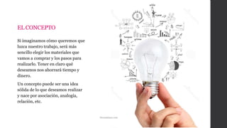 EL CONCEPTO
Si imaginamos cómo queremos que
luzca nuestro trabajo, será más
sencillo elegir los materiales que
vamos a comprar y los pasos para
realizarlo. Tener en claro qué
deseamos nos ahorrará tiempo y
dinero.
Un concepto puede ser una idea
sólida de lo que deseamos realizar
y nace por asociación, analogía,
relación, etc.
Dreamtimes.com
 