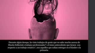 Durante algún tiempo, he visto trabajos de gente que no sabe mucho acerca de
Diseño Editorial o trabajos profesionales*; el único antecedente que tienen con
respecto a un trabajo creativo*, son aquellos que solían entregar en el kínder o la
primaria.
 