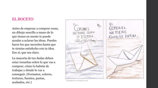 EL BOCETO
Antes de empezar a comprar cosas,
un dibujo sencillo a mano de lo
que tienes en mente te puede
ayudar a aclarar las ideas. Puedes
hacer los que necesites hasta que
te sientas satisfecho con tu idea.
Eso sí, que sea claro.
La mayoría de tus dudas deben
estar resueltas sobre lo que vas a
comprar, cómo lo habrás de
trabajar y dónde lo vas a
conseguir. (Formatos, colores,
texturas, fuentes, pastas,
acabados, etc.)
Rosguitierres.wordpress.com
 