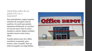 ¿Qué debo saber de un
papel si lo voy a
imprimir?
Para principiantes, sugiero papeles
cómodos de conseguir como la
opalina y el couche que pueden
imprimirse fácilmente, se ven bien,
no son tan caros y hay en varios
tamaños y colores. Sugiero también
tamaños caseros como carta y
oficio.
Cuando quieras usar otro, debes
considerar su gramaje, peso,
textura, color y tamaño. Pues no
todos los papeles son imprimibles.
Wikipedia.org
 