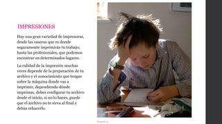 IMPRESIONES
Hay una gran variedad de impresoras,
desde las caseras que es donde
seguramente imprimirás tu trabajo;
hasta las profesionales, que podemos
encontrar en determinados lugares.
La calidad de la impresión muchas
veces depende de la preparación de tu
archivo y el conocimiento que tengas
sobre la máquina donde vas a
imprimir, dependiendo dónde
imprimas, debes configurar tu archivo
desde el inicio, si no lo haces, puede
que el archivo no te sirva al final y
debas rehacerlo.
Pequelia.es
 