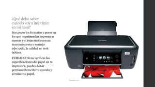 ¿Qué debo saber
cuando voy a imprimir
en mi casa?
Son pocos los formatos y pesos en
los que imprimen las impresoras
caseras y si éstas no tienen un
mantenimiento o manejo
adecuado, la calidad no será
óptima.
CUIDADO: Si no verificas las
especificaciones del papel en tu
impresora, puedes dañar
permanentemente tu aparato y
arruinar tu papel.
Lexmark.com
 