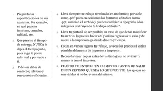 1. Pregunta las
especificaciones de sus
aparatos. Por ejemplo,
en qué papeles
imprime, tamaños,
calidad, etc.
2. Que precise el tiempo
de entrega, NUNCA le
dejes el tiempo justo,
pues algo le puede
salir mal y por ende a
ti.
3. Pide sus datos de
contacto; teléfono y
correo son suficientes.
4. Lleva siempre tu trabajo terminado en un formato portable
como .pdf; pues en ocasiones los formatos editables como
.ppt, cambian el archivo y pueden cambiar la tipografía o los
márgenes destruyendo tu trabajo editorial*.
5. Lleva tu portátil de ser posible; en caso de que debas modificar
tu archivo, lo puedes hacer ahí y así no regresas a tu casa y de
nuevo a la impresora gastando dinero y tiempo.
6. Cotiza en varios lugares tu trabajo, a veces los precios sí varían
considerablemente de impresor a impresor.
7. Recuerda tener copias extra de tus trabajos y no olvidar tu
memoria con el impresor.
8. CUANDO TE ENTREGUEN EL IMPRESO, ANTES DE SALIR
DEBES REVISAR QUE SEA LO QUE PEDISTE. Las quejas no
son válidas si no lo revisas ahí mismo.
 