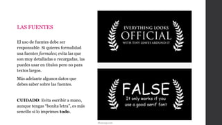 LAS FUENTES
El uso de fuentes debe ser
responsable. Si quieres formalidad
usa fuentes formales; evita las que
son muy detalladas o recargadas, las
puedes usar en títulos pero no para
textos largos.
Más adelante algunos datos que
debes saber sobre las fuentes.
CUIDADO: Evita escribir a mano,
aunque tengas “bonita letra”, es más
sencillo si lo imprimes todo.
Memespp.com
 