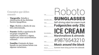 Conceptos que debes
conocer
• Tipografía: Estudio y
clasificación de las distintas
fuentes tipográficas.
• Tipo: Modelo o diseño de una
letra determinada.
• Fuente: Estilo o apariencia de
un grupo completo de
carácteres, números y signos,
regidos por unas características
comunes.
• Familia: Conjunto de tipos
basado en una misma fuente con
algunas variaciones.
Clasificacióntipografica.blogspot.com
 