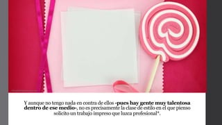 Y aunque no tengo nada en contra de ellos -pues hay gente muy talentosa
dentro de ese medio-, no es precisamente la clase de estilo en el que pienso
solicito un trabajo impreso que luzca profesional*.
Manualidadesmujer.com
 