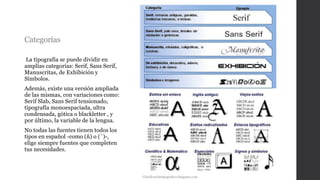 Categorías
La tipografía se puede dividir en
amplias categorías: Serif, Sans Serif,
Manuscritas, de Exhibición y
Símbolos.
Además, existe una versión ampliada
de las mismas, con variaciones como:
Serif Slab, Sans Serif tensionado,
tipografía monoespaciada, ultra
condensada, gótica o blackletter , y
por último, la variable de la lengua.
No todas las fuentes tienen todos los
tipos en español -como (ñ) o (´)-,
elige siempre fuentes que completen
tus necesidades.
Clasificacióntipografica.blogspot.com
 