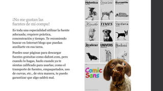 ¡No me gustan las
fuentes de mi compu!
Es toda una especialidad utilizar la fuente
adecuada; requiere práctica,
concentración y tiempo. Te recomiendo
buscar en Internet blogs que puedan
auxiliarte en esa tarea.
Puedes usar páginas para descargar
fuentes gratuitas como dafont.com, pero
cuando lo hagas, hazlo cuando ya te
sientas calificado para usarlas; como el
transporte de fuentes, empaquetados, uso
de curvas, etc., de otra manera, te puedo
garantizar que algo saldrá mal.
 