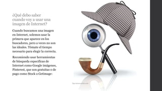 ¿Qué debo saber
cuando voy a usar una
imagen de Internet?
Cuando buscamos una imagen
en Internet, solemos usar la
primera que aparece en los
buscadores, pero a veces no son
las ideales. Tómate el tiempo
necesario para elegir la correcta.
Recomiendo usar herramientas
de búsqueda especificas de
Internet como Google imágenes,
Pinterest, que son gratuitas o de
pago como Stock o Getimage:
Dgcomunicación.com
 