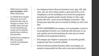 1. Debes tener en cuenta
qué necesitas. Debe
haber coherencia.
2. La calidad de la imagen
tiene que ver con los
pixeles de ella, más no
siempre es mejor. Si es
posible, busca una que
ya esté al tamaño que
usarás, de lo contrario
puedes hacer archivos
muy pesados.
3. Puedes buscar imágenes
HD y las puedes
recortar en programas
como paint.
4. Las imágenes tienen diversos formatos como .jpg, .tiff, .gift,
.psd, .eps, etc. Si no sabes usarlos o para qué sirven, no te
compliques y no los modifiques si no tienes los programas
para hacerlo, puedes perder mucho tiempo en ello y algo
puede salir mal, -como el uso de dibujos vectoriales-. Hay
tiempo para aprender pero no cuando el trabajo ya esté a tres
días.
5. NUNCA DEFORMES una imagen, si es rectangular, conserva
esa propiedad; forzarla a ser cuadrada sólo hará que se vea
mal, puedes usar las herramientas de corte que ya vienen
incluidas en los programas básicos.
6. Si la imagen que elegiste es pequeña y la necesitas grande,
asegúrate que ésta no pierda calidad.
7. Evita los efectos predeterminados sobre una imagen, un
manejo irresponsable de ellos suele verse poco profesional.
 