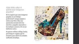 ¿Qué debo saber si
quiero usar imágenes
pegadas?
No te sugiero que uses imágenes
pegadas en un trabajo
profesional* aunque pegues y
cortes muy bien. Hay una
asociación mental entre los
recortes y pegados manuales a
los trabajos caseros y de eso ya
hablamos antes.
Si quieres utilizar collage, hazlo;
pero luego te sugiero que lo
escanees para darle un acabado
unificado al trabajo.
Atpeek.com
 