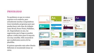 PROGRAMAS
Ya quedamos en que no somos
expertos en la materia, pero
actualmente muchas computadoras
traen instalados programas para que
puedas hacer esta clase de trabajos
como Word, Power Point, Publisher,
etc. Especialízate en uno, las
sugerencias que te hago se pueden
aplicar a todos éstos pues la mayoría
son muy sencillas. Sólo recuerda lo
que ya platicamos acerca de las
plantillas.
Si quieres aprender más sobre Diseño
Editorial, te recomiendo tomar un
curso.
stilomiomaterial.blogspot.mx/
 