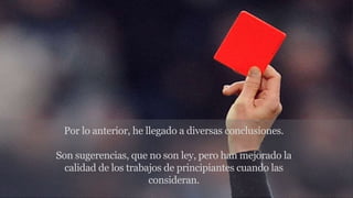 Por lo anterior, he llegado a diversas conclusiones.
Son sugerencias, que no son ley, pero han mejorado la
calidad de los trabajos de principiantes cuando las
consideran.
 