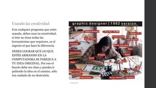 Usando las creatividad
Con cualquier programa que estés
usando, debes usar tu creatividad,
si éste no tiene todas las
herramientas que requieres, es el
ingenio el que hace la diferencia.
DEBES LOGRAR QUE LO QUE
ESTÉS ARMANDO EN LA
COMPUTADORA SE PAREZCA A
TU IDEA ORIGINAL. Por eso el
boceto debe ser claro y puedes ir
puliendo la idea en el camino, sólo
ten cuidado de no destruirla.
Taringa.net
 
