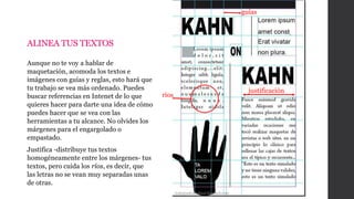 Aunque no te voy a hablar de
maquetación, acomoda los textos e
imágenes con guías y reglas, esto hará que
tu trabajo se vea más ordenado. Puedes
buscar referencias en Intenet de lo que
quieres hacer para darte una idea de cómo
puedes hacer que se vea con las
herramientas a tu alcance. No olvides los
márgenes para el engargolado o
empastado.
Justifica -distribuye tus textos
homogéneamente entre los márgenes- tus
textos, pero cuida los ríos, es decir, que
las letras no se vean muy separadas unas
de otras.
trabajosdeartefinal.blogspot.com
ríos
justificación
guías
ALINEA TUS TEXTOS
 