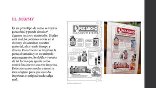 EL DUMMY
Es un prototipo de como se verá la
pieza final y puede simular*
algunos textos o materiales. Si algo
está mal, lo podemos notar en el
dummy sin arruinar nuestro
material, ahorrando tiempo y
dinero. Usualmente se imprime la
pieza al tamaño y se va uniendo
con pegamento. Se dobla y recorta
de tal forma que quede como
estará finalmente una vez impresa.
Debe acercarse mucho a nuestra
idea original para que cuando
imprimas el original nada salga
mal.
grijalva-design.com
 