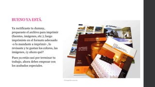 BUENO YA ESTÁ.
Ya rectificaste tu dummy,
preparaste el archivo para imprimir
(fuentes, imágenes, etc.); luego
imprimiste en el formato adecuado
-o lo mandaste a imprimir-, lo
revisaste y te gustan los colores, las
imágenes, ¿y ahora qué?
Pues ya estás casi por terminar tu
trabajo, ahora debes empezar con
los acabados especiales.
Versaprint.com.mx
 