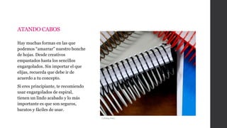 ATANDO CABOS
Hay muchas formas en las que
podemos “amarrar” nuestro bonche
de hojas. Desde creativos
empastados hasta los sencillos
engargolados. Sin importar el que
elijas, recuerda que debe ir de
acuerdo a tu concepto.
Si eres principiante, te recomiendo
usar engargolados de espiral,
tienen un lindo acabado y lo más
importante es que son seguros,
baratos y fáciles de usar.
i.ytimg.com/
 