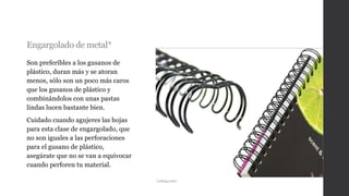 Engargolado de metal*
Son preferibles a los gusanos de
plástico, duran más y se atoran
menos, sólo son un poco más caros
que los gusanos de plástico y
combinándolos con unas pastas
lindas lucen bastante bien.
Cuidado cuando agujeres las hojas
para esta clase de engargolado, que
no son iguales a las perforaciones
para el gusano de plástico,
asegúrate que no se van a equivocar
cuando perforen tu material.
i.ytimg.com/
 