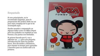 Empastado
Si eres principiante, no te
recomiendo empastar, pues la
preparación del archivo debe ser un
poco más compleja de lo que te he
aconsejado aquí.
Puedes mandar a empastarlo en
algunos lados como en Office Depot
pero los acabados en realidad no son
buenos y las pastas son limitadas.
Si quieres hacerlo por ti, voy a
adjuntar un .pdf para una pequeña
introducción de cómo los puedes
hacer. Son divertidos y dinámicos,
pero tómate tu tiempo para aprender
a hacerlos pues no suelen salir a la
primera.
Mercadolibre.com
 