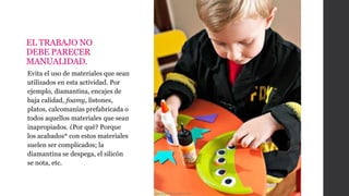 EL TRABAJO NO
DEBE PARECER
MANUALIDAD.
Evita el uso de materiales que sean
utilizados en esta actividad. Por
ejemplo, diamantina, encajes de
baja calidad, foamy, listones,
platos, calcomanías prefabricada o
todos aquellos materiales que sean
inapropiados. ¿Por qué? Porque
los acabados* con estos materiales
suelen ser complicados; la
diamantina se despega, el silicón
se nota, etc.
Cuidadosinfantiles.net
 