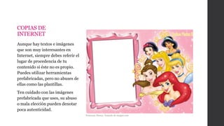 COPIAS DE
INTERNET
Aunque hay textos e imágenes
que son muy interesantes en
Internet, siempre debes referir el
lugar de procedencia de tu
contenido si éste no es propio.
Puedes utilizar herramientas
prefabricadas, pero no abuses de
ellas como las plantillas.
Ten cuidado con las imágenes
prefabricada que uses, su abuso
o mala elección pueden denotar
poca autenticidad.
Princesas Disney. Tomado de imagui.com
 