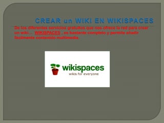 De los diferentes servicios gratuitos que nos ofrece la red para crear
un wiki… WIKISPACES , es bastante completo y permite añadir
fácilmente contenido multimedia.
 