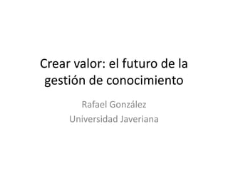Crear valor: el futuro de la gestión de conocimiento Rafael González Universidad Javeriana 