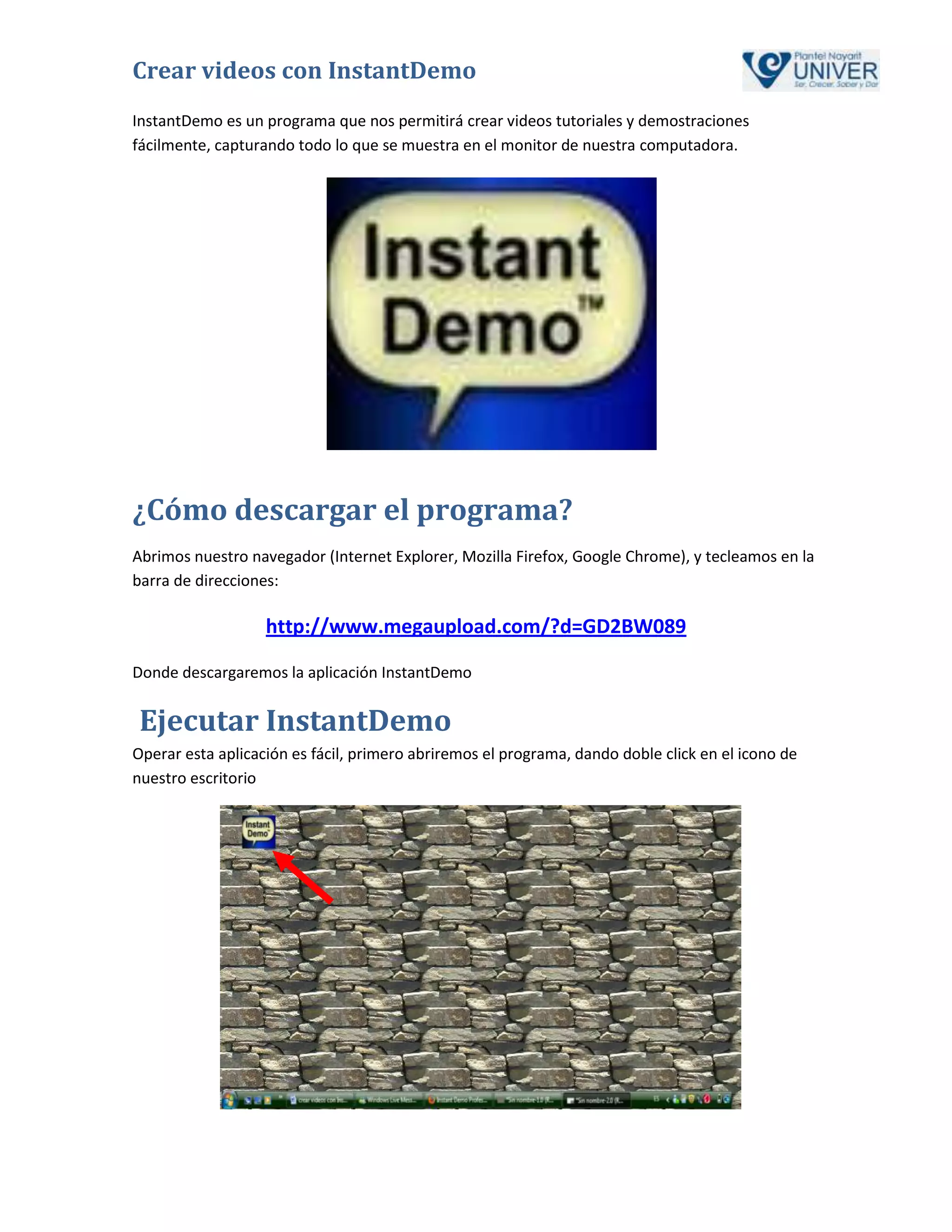 Crear videos con InstantDemo
InstantDemo es un programa que nos permitirá crear videos tutoriales y demostraciones
fácilmente, capturando todo lo que se muestra en el monitor de nuestra computadora.




¿Cómo descargar el programa?
Abrimos nuestro navegador (Internet Explorer, Mozilla Firefox, Google Chrome), y tecleamos en la
barra de direcciones:

                   http://www.megaupload.com/?d=GD2BW089

Donde descargaremos la aplicación InstantDemo


Ejecutar InstantDemo
Operar esta aplicación es fácil, primero abriremos el programa, dando doble click en el icono de
nuestro escritorio
 