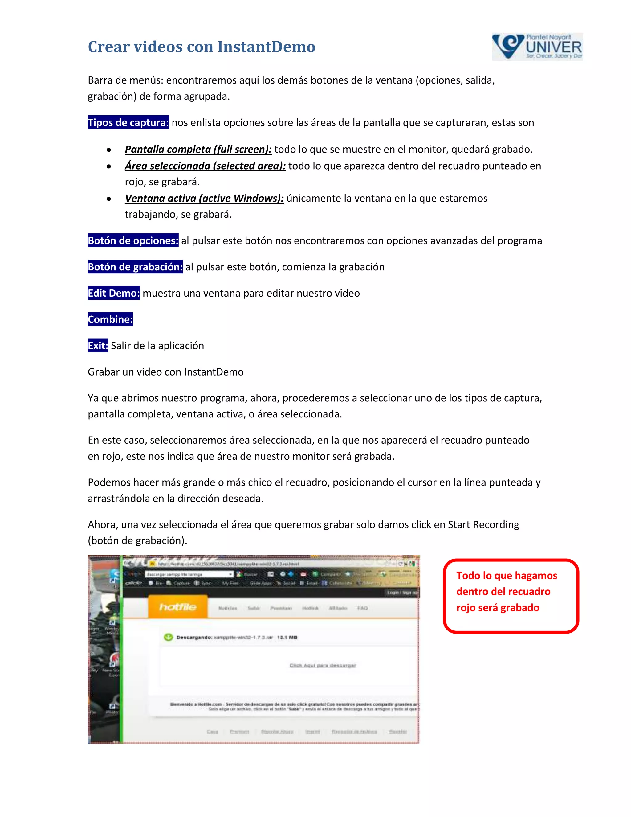 Crear videos con InstantDemo
Barra de menús: encontraremos aquí los demás botones de la ventana (opciones, salida,
grabación) de forma agrupada.

Tipos de captura: nos enlista opciones sobre las áreas de la pantalla que se capturaran, estas son

        Pantalla completa (full screen): todo lo que se muestre en el monitor, quedará grabado.
        Área seleccionada (selected area): todo lo que aparezca dentro del recuadro punteado en
        rojo, se grabará.
        Ventana activa (active Windows): únicamente la ventana en la que estaremos
        trabajando, se grabará.

Botón de opciones: al pulsar este botón nos encontraremos con opciones avanzadas del programa

Botón de grabación: al pulsar este botón, comienza la grabación

Edit Demo: muestra una ventana para editar nuestro video

Combine:

Exit: Salir de la aplicación

Grabar un video con InstantDemo

Ya que abrimos nuestro programa, ahora, procederemos a seleccionar uno de los tipos de captura,
pantalla completa, ventana activa, o área seleccionada.

En este caso, seleccionaremos área seleccionada, en la que nos aparecerá el recuadro punteado
en rojo, este nos indica que área de nuestro monitor será grabada.

Podemos hacer más grande o más chico el recuadro, posicionando el cursor en la línea punteada y
arrastrándola en la dirección deseada.

Ahora, una vez seleccionada el área que queremos grabar solo damos click en Start Recording
(botón de grabación).


                                                                                Todo lo que hagamos
                                                                                dentro del recuadro
                                                                                rojo será grabado
 