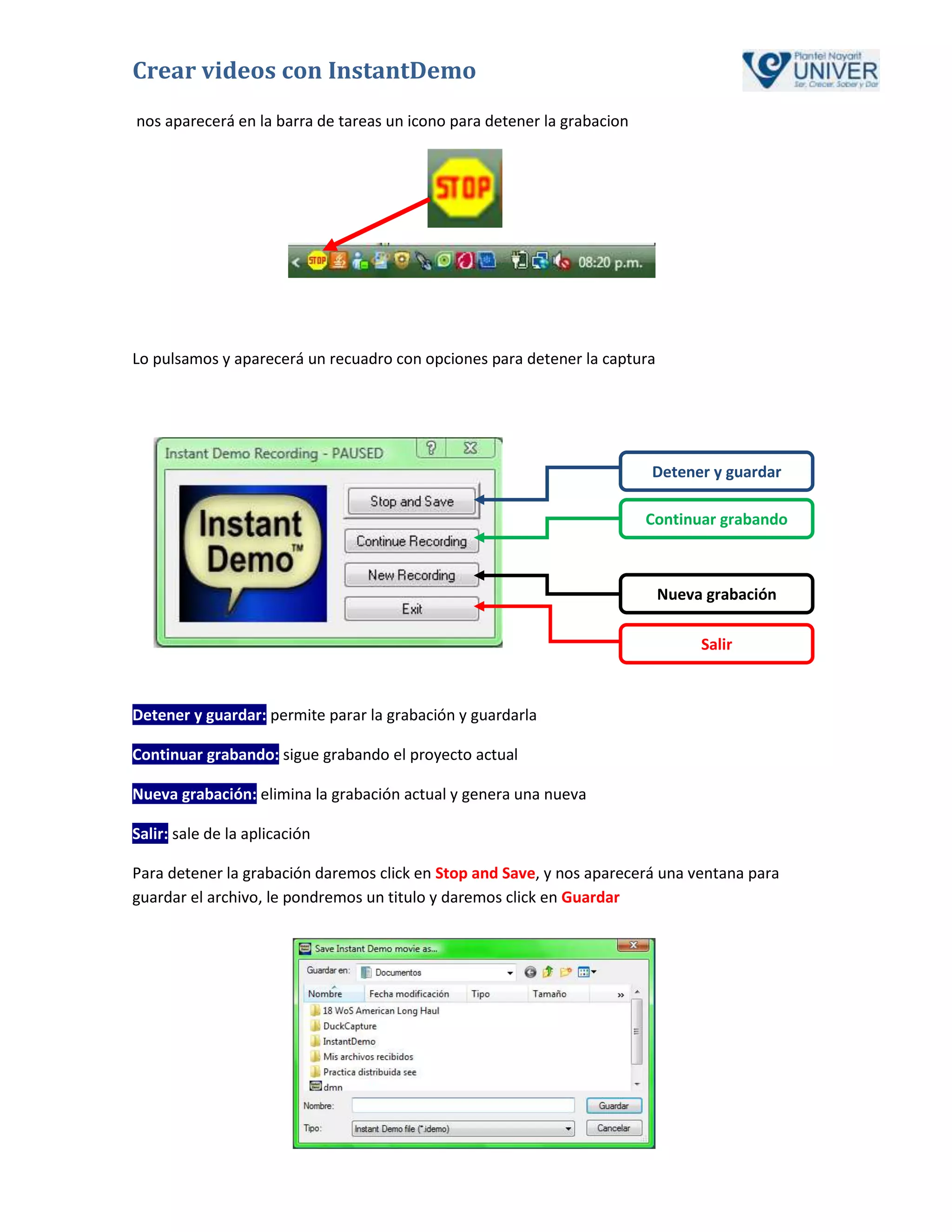 Crear videos con InstantDemo
nos aparecerá en la barra de tareas un icono para detener la grabacion




Lo pulsamos y aparecerá un recuadro con opciones para detener la captura




                                                                         Detener y guardar

                                                                         Continuar grabando



                                                                           Nueva grabación

                                                                                Salir



Detener y guardar: permite parar la grabación y guardarla

Continuar grabando: sigue grabando el proyecto actual

Nueva grabación: elimina la grabación actual y genera una nueva

Salir: sale de la aplicación

Para detener la grabación daremos click en Stop and Save, y nos aparecerá una ventana para
guardar el archivo, le pondremos un titulo y daremos click en Guardar
 