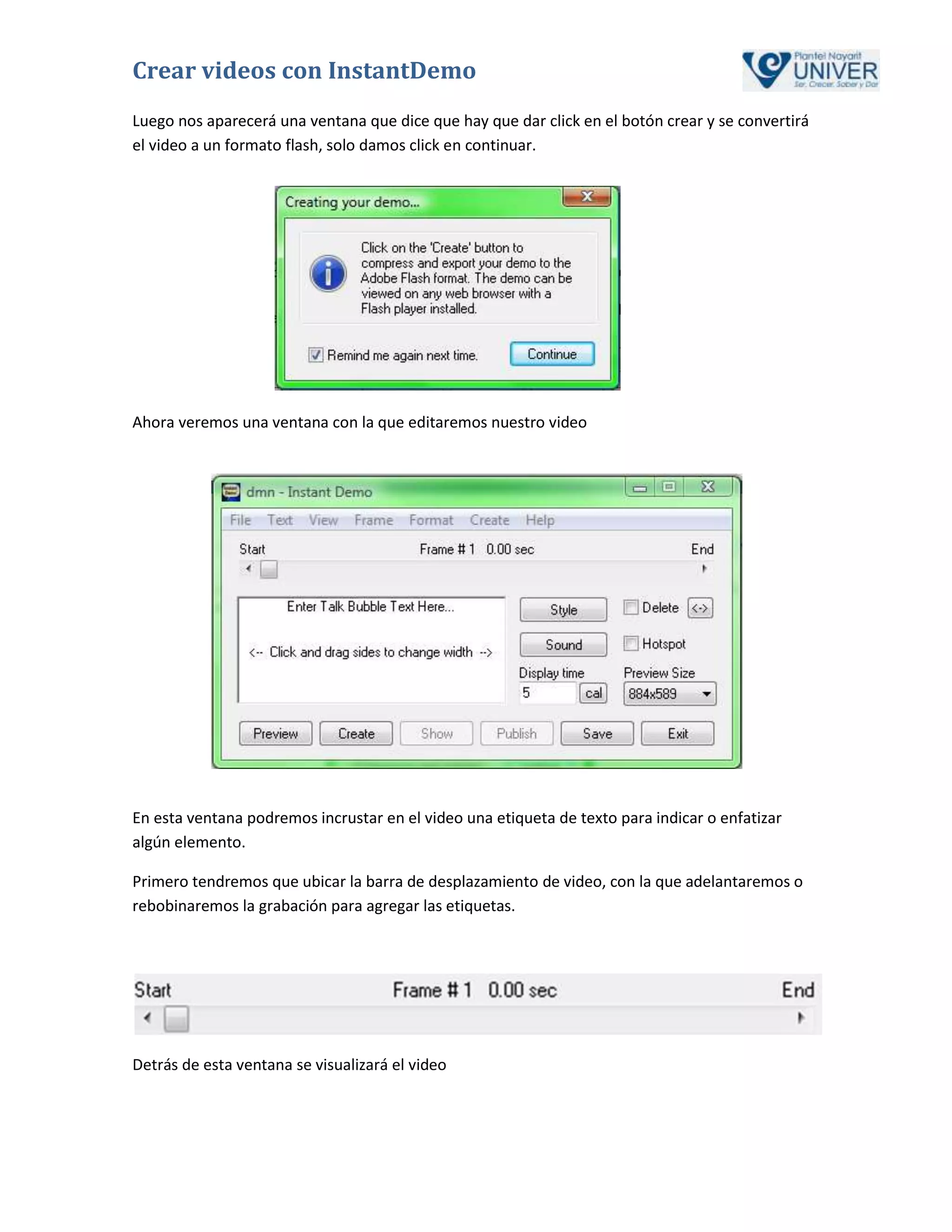 Crear videos con InstantDemo
Luego nos aparecerá una ventana que dice que hay que dar click en el botón crear y se convertirá
el video a un formato flash, solo damos click en continuar.




Ahora veremos una ventana con la que editaremos nuestro video




En esta ventana podremos incrustar en el video una etiqueta de texto para indicar o enfatizar
algún elemento.

Primero tendremos que ubicar la barra de desplazamiento de video, con la que adelantaremos o
rebobinaremos la grabación para agregar las etiquetas.




Detrás de esta ventana se visualizará el video
 