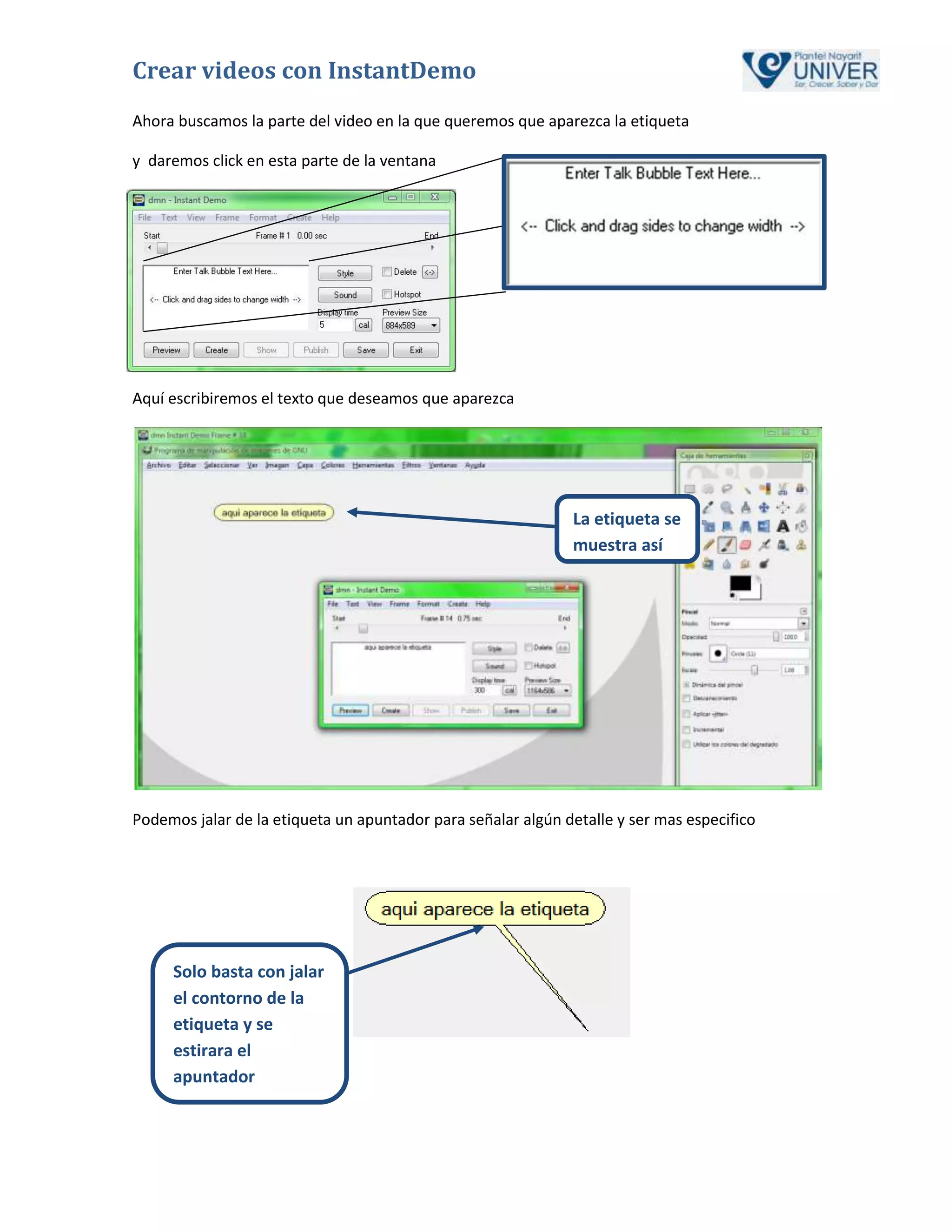 Crear videos con InstantDemo
Ahora buscamos la parte del video en la que queremos que aparezca la etiqueta

y daremos click en esta parte de la ventana




Aquí escribiremos el texto que deseamos que aparezca




                                                              La etiqueta se
                                                              muestra así




Podemos jalar de la etiqueta un apuntador para señalar algún detalle y ser mas especifico




     Solo basta con jalar
     el contorno de la
     etiqueta y se
     estirara el
     apuntador
 
