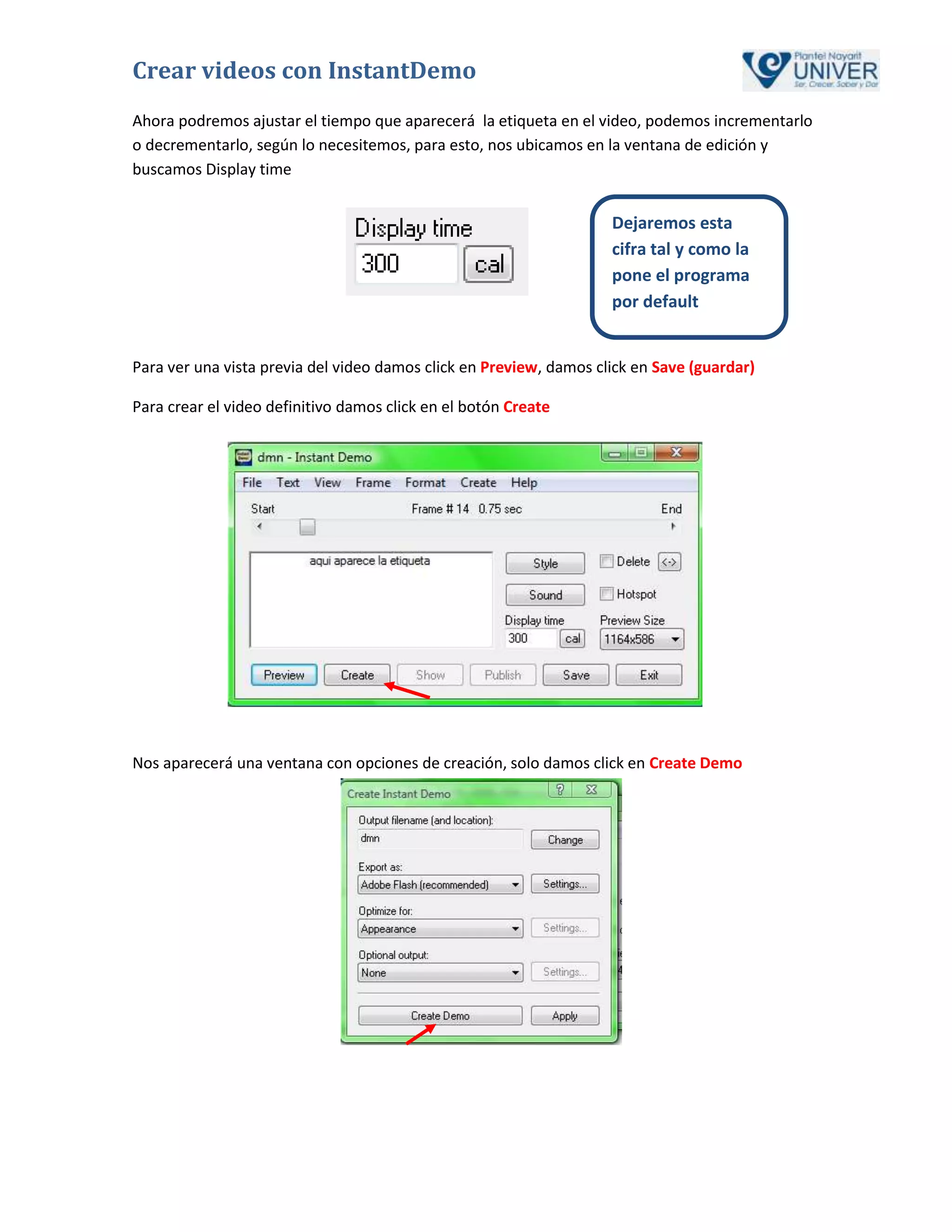 Crear videos con InstantDemo
Ahora podremos ajustar el tiempo que aparecerá la etiqueta en el video, podemos incrementarlo
o decrementarlo, según lo necesitemos, para esto, nos ubicamos en la ventana de edición y
buscamos Display time


                                                                    Dejaremos esta
                                                                    cifra tal y como la
                                                                    pone el programa
                                                                    por default


Para ver una vista previa del video damos click en Preview, damos click en Save (guardar)

Para crear el video definitivo damos click en el botón Create




Nos aparecerá una ventana con opciones de creación, solo damos click en Create Demo
 