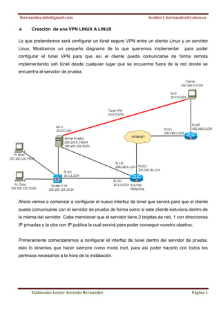 lhernandez.info@gmail.com                                          lesther1_hernandez@yahoo.es

      Creación de una VPN LINUX A LINUX

Lo que pretendemos será configurar un túnel seguro VPN entre un cliente Linux y un servidor
Linux. Mostramos un pequeño diagrama de lo que queremos implementar                   para poder
configurar el túnel VPN para que así el cliente pueda comunicarse de forma remota
implementando ssh túnel desde cualquier lugar que se encuentre fuera de la red donde se
encuentra el servidor de prueba.




Ahora vamos a comenzar a configurar el nuevo interfaz de túnel que servirá para que el cliente
pueda comunicarse con el servidor de prueba de forma como si este cliente estuviera dentro de
la misma del servidor. Cabe mencionar que el servidor tiene 2 tarjetas de red, 1 con direcciones
IP privadas y la otra con IP publica la cual servirá para poder conseguir nuestro objetivo.


Primeramente comenzaremos a configurar el interfaz de túnel dentro del servidor de prueba,
esto lo tenemos que hacer siempre como modo root, para asi poder hacerlo con todos los
permisos necesarios a la hora de la instalación.




      Elaborado: Lester Acevedo Hernández                                                 Página 1
 