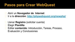 Pasos para Crear WebQuest
◼ Abrir un Navegador de Internet
◼ Ir a la dirección: http://phpwebquest.org/newphp/
◼ Llenar Registro (solicitar cuenta)
◼ Elegir Plantilla
◼ Editar contenido: Introducción, Tareas, Proceso,
Evaluación y Conclusiones

 