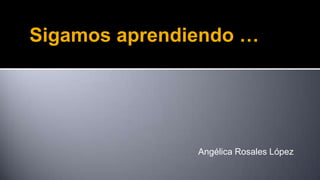 Sigamos aprendiendo …

Angélica Rosales López

 