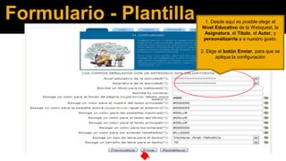 Formulario - Plantilla

1. Desde aquí es posible elegir el
Nivel Educativo de la Webquest, la
Asignatura, el Titulo, el Autor, y
personalizarrla a a nuestro gusto.
2. Elige el botón Enviar, para que se
aplique la configuración

 