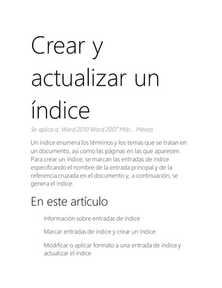 Crear y
actualizar un
índice
Se aplica a: Word 2010 Word 2007 Más... Menos
Un índice enumera los términos y los temas que se tratan en
un documento, así como las páginas en las que aparecen.
Para crear un índice, se marcan las entradas de índice
especificando el nombre de la entrada principal y de la
referencia cruzada en el documento y, a continuación, se
genera el índice.
En este artículo
Información sobre entradas de índice
Marcar entradas de índice y crear un índice
Modificar o aplicar formato a una entrada de índice y
actualizar el índice
 