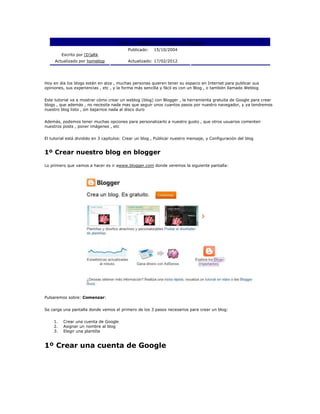 Crear y configurar un blog con Blogger
                                           Publicado:   15/10/2004
         Escrito por [D]aRk
     Actualizado por homellop              Actualizado: 17/02/2012




Hoy en dia los blogs están en alza , muchas personas quieren tener su espacio en Internet para publicar sus
opiniones, sus experiencias , etc , y la forma más sencilla y fácil es con un Blog , o también llamado Weblog


Este tutorial va a mostrar cómo crear un weblog (blog) con Blogger , la herramienta gratuita de Google para crear
blogs , que además , no necesita nada mas que seguir unos cuantos pasos por nuestro navegador, y ya tendremos
nuestro blog listo , sin bajarnos nada al disco duro


Además, podemos tener muchas opciones para personalizarlo a nuestro gusto , que otros usuarios comenten
nuestros posts , poner imágenes , etc


El tutorial está dividido en 3 capítulos: Crear un blog , Publicar nuestro mensaje, y Configuración del blog


1º Crear nuestro blog en blogger

Lo primero que vamos a hacer es ir awww.blogger.com donde veremos la siguiente pantalla:




Pulsaremos sobre: Comenzar:


Se carga una pantalla donde vemos el primero de los 3 pasos necesarios para crear un blog:


    1.   Crear una cuenta de Google
    2.   Asignar un nombre al blog
    3.   Elegir una plantilla


1º Crear una cuenta de Google
 
