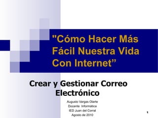 Augusto Vargas Olarte Docente  Informática IED Juan del Corral Agosto de 2010 &quot;Cómo Hacer Más Fácil Nuestra Vida Con Internet”   Crear y Gestionar Correo Electrónico   